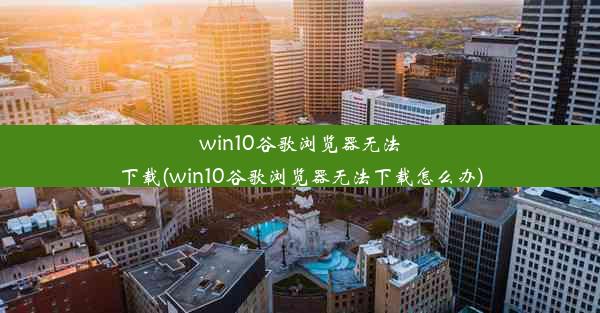 win10谷歌浏览器无法下载(win10谷歌浏览器无法下载怎么办)