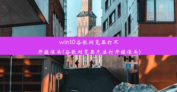 win10谷歌浏览器打不开摄像头(谷歌浏览器无法打开摄像头)