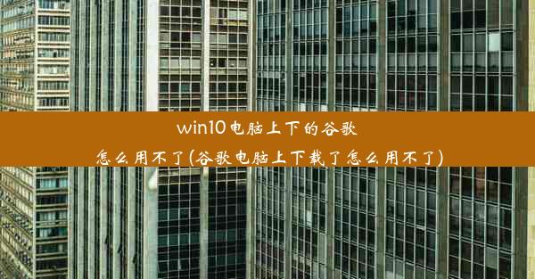 win10电脑上下的谷歌怎么用不了(谷歌电脑上下载了怎么用不了)