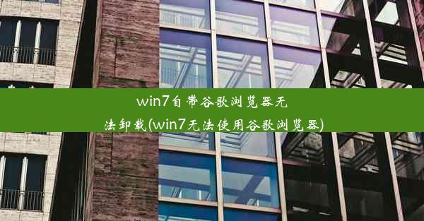 win7自带谷歌浏览器无法卸载(win7无法使用谷歌浏览器)