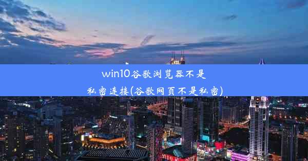 win10谷歌浏览器不是私密连接(谷歌网页不是私密)