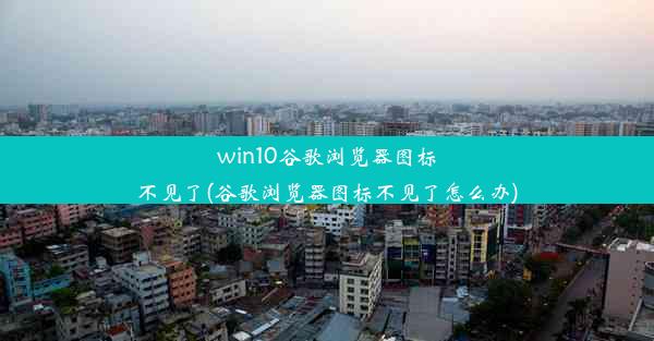 win10谷歌浏览器图标不见了(谷歌浏览器图标不见了怎么办)