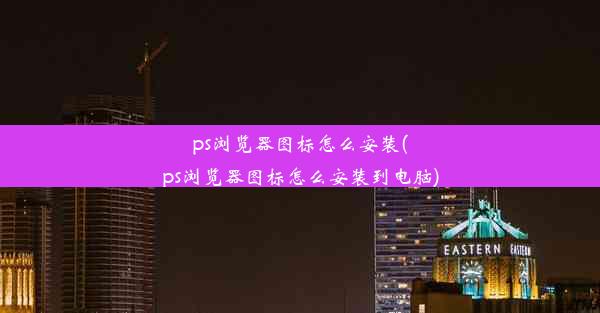 ps浏览器图标怎么安装(ps浏览器图标怎么安装到电脑)