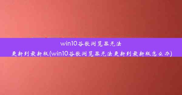 win10谷歌浏览器无法更新到最新版(win10谷歌浏览器无法更新到最新版怎么办)