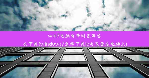 win7电脑自带浏览器怎么下载(windows7怎样下载ie浏览器在电脑上)