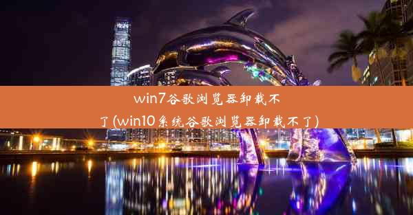 win7谷歌浏览器卸载不了(win10系统谷歌浏览器卸载不了)