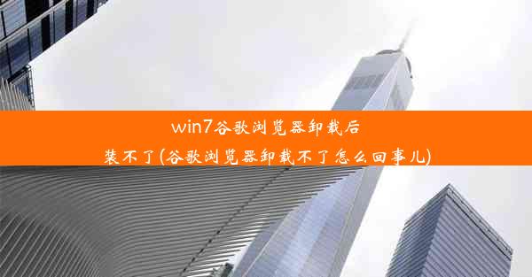 win7谷歌浏览器卸载后装不了(谷歌浏览器卸载不了怎么回事儿)