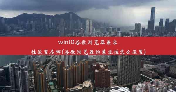 win10谷歌浏览器兼容性设置在哪(谷歌浏览器的兼容性怎么设置)