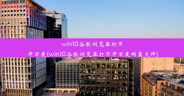 win10谷歌浏览器打不开百度(win10谷歌浏览器打不开百度网盘文件)