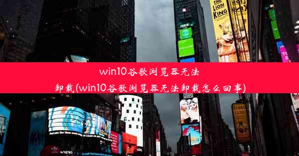 win10谷歌浏览器无法卸载(win10谷歌浏览器无法卸载怎么回事)