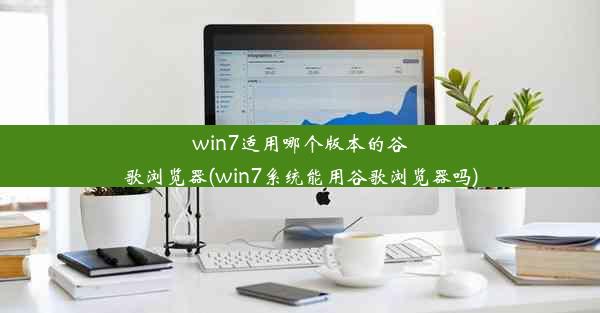 win7适用哪个版本的谷歌浏览器(win7系统能用谷歌浏览器吗)