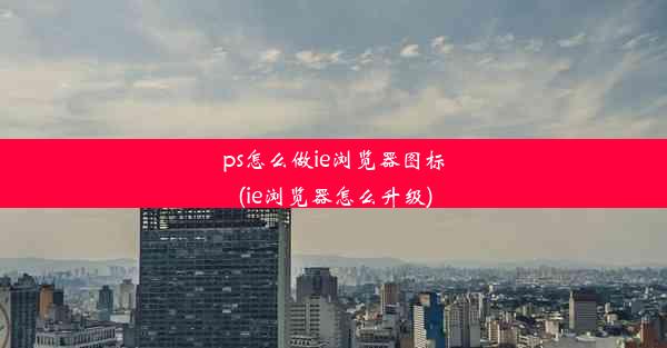 ps怎么做ie浏览器图标(ie浏览器怎么升级)