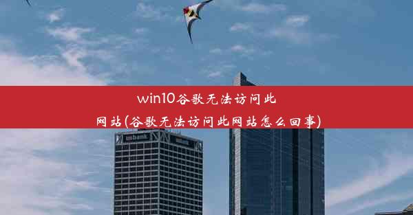 win10谷歌无法访问此网站(谷歌无法访问此网站怎么回事)