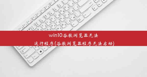 win10谷歌浏览器无法运行程序(谷歌浏览器程序无法启动)