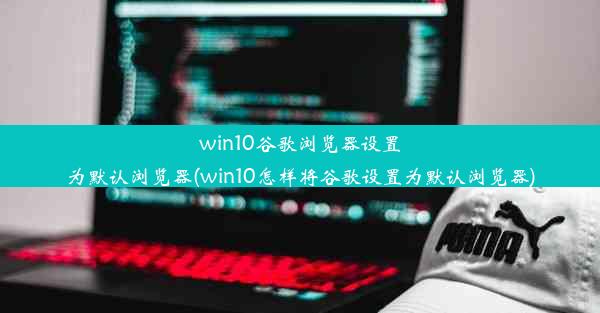 win10谷歌浏览器设置为默认浏览器(win10怎样将谷歌设置为默认浏览器)