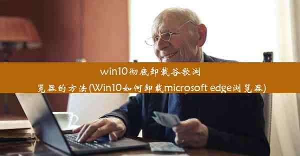 win10彻底卸载谷歌浏览器的方法(Win10如何卸载microsoft edge浏览器)