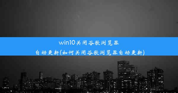 win10关闭谷歌浏览器自动更新(如何关闭谷歌浏览器自动更新)