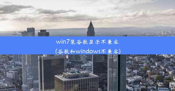 win7装谷歌显示不兼容(谷歌和windows不兼容)