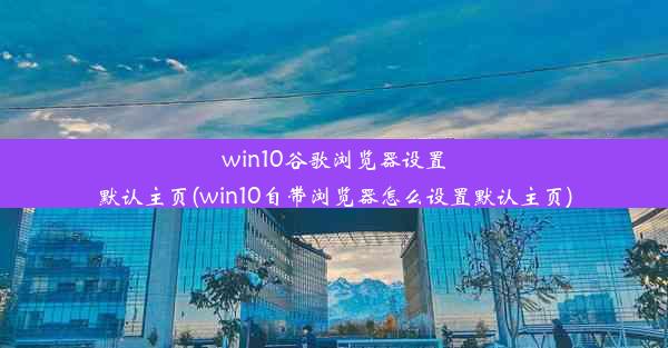 win10谷歌浏览器设置默认主页(win10自带浏览器怎么设置默认主页)