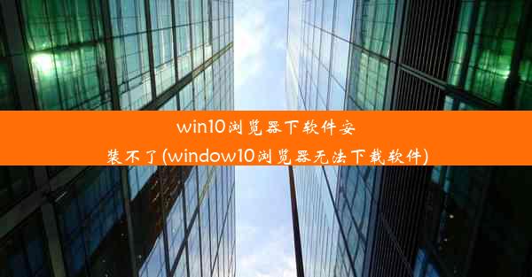 win10浏览器下软件安装不了(window10浏览器无法下载软件)