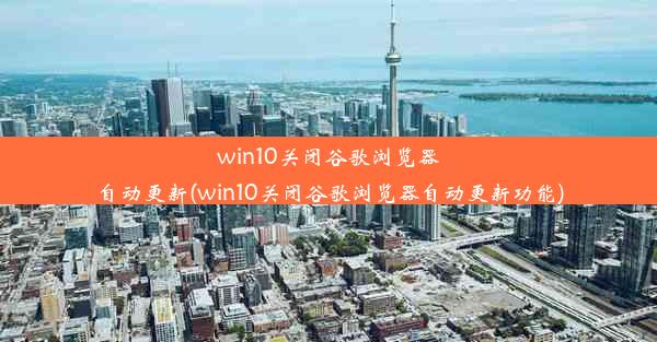 win10关闭谷歌浏览器自动更新(win10关闭谷歌浏览器自动更新功能)