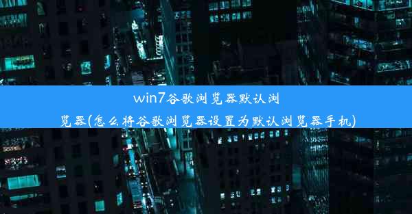 win7谷歌浏览器默认浏览器(怎么将谷歌浏览器设置为默认浏览器手机)