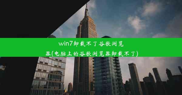 win7卸载不了谷歌浏览器(电脑上的谷歌浏览器卸载不了)