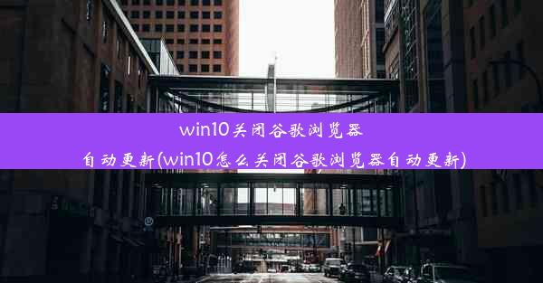 win10关闭谷歌浏览器自动更新(win10怎么关闭谷歌浏览器自动更新)