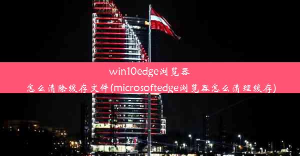 win10edge浏览器怎么清除缓存文件(microsoftedge浏览器怎么清理缓存)