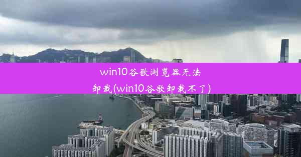 win10谷歌浏览器无法卸载(win10谷歌卸载不了)