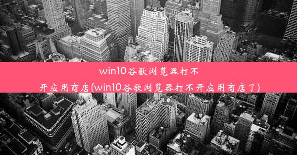 win10谷歌浏览器打不开应用商店(win10谷歌浏览器打不开应用商店了)