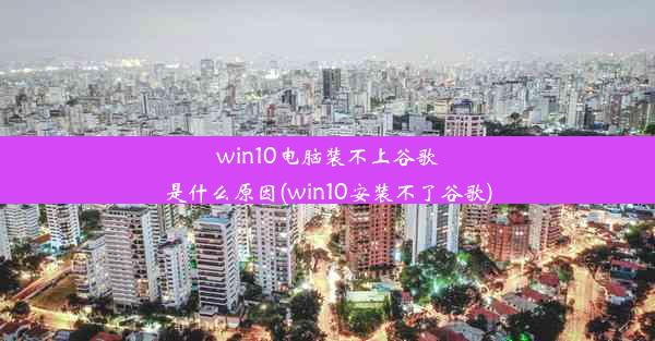 win10电脑装不上谷歌是什么原因(win10安装不了谷歌)