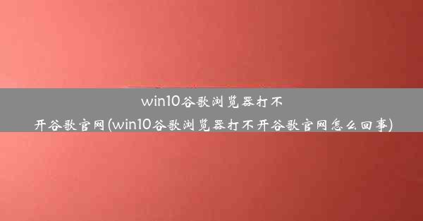 win10谷歌浏览器打不开谷歌官网(win10谷歌浏览器打不开谷歌官网怎么回事)