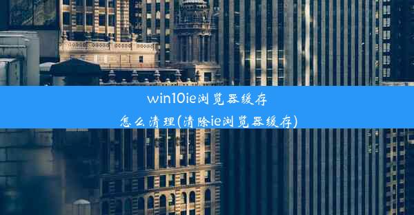 win10ie浏览器缓存怎么清理(清除ie浏览器缓存)