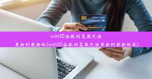 win10谷歌浏览器无法更新到最新版(win10谷歌浏览器无法更新到最新版本)