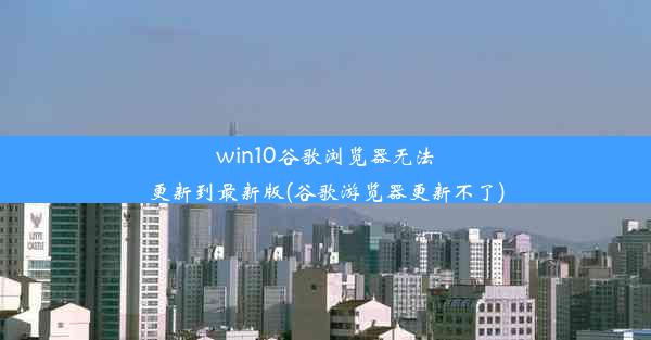 win10谷歌浏览器无法更新到最新版(谷歌游览器更新不了)