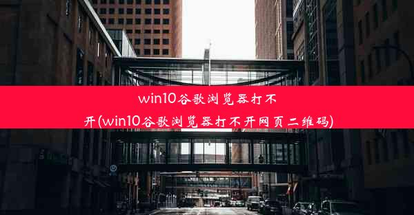 win10谷歌浏览器打不开(win10谷歌浏览器打不开网页二维码)