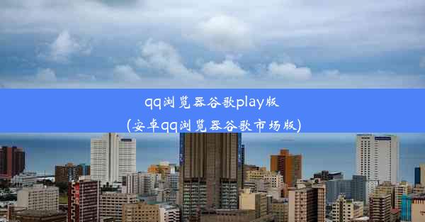 qq浏览器谷歌play版(安卓qq浏览器谷歌市场版)