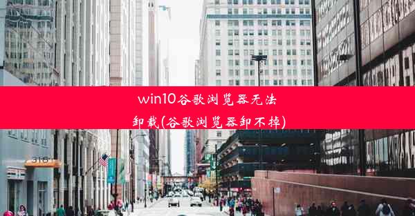 win10谷歌浏览器无法卸载(谷歌浏览器卸不掉)