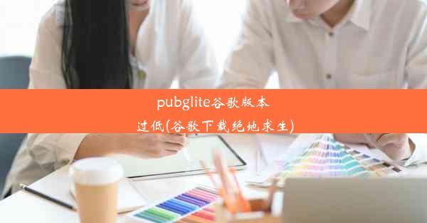 pubglite谷歌版本过低(谷歌下载绝地求生)