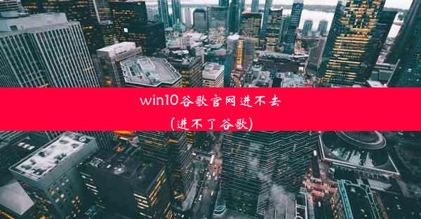 win10谷歌官网进不去(进不了谷歌)