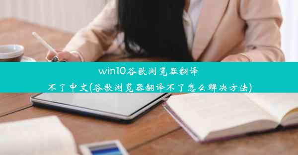 win10谷歌浏览器翻译不了中文(谷歌浏览器翻译不了怎么解决方法)