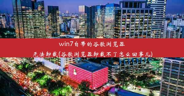 win7自带的谷歌浏览器无法卸载(谷歌浏览器卸载不了怎么回事儿)