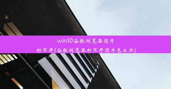 win10谷歌浏览器图片打不开(谷歌浏览器打不开图片怎么办)