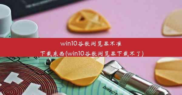 win10谷歌浏览器不准下载东西(win10谷歌浏览器下载不了)