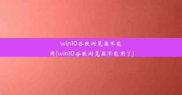 win10谷歌浏览器不能用(win10谷歌浏览器不能用了)