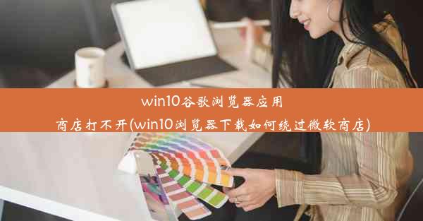 win10谷歌浏览器应用商店打不开(win10浏览器下载如何绕过微软商店)