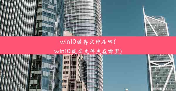 win10缓存文件在哪(win10缓存文件夹在哪里)