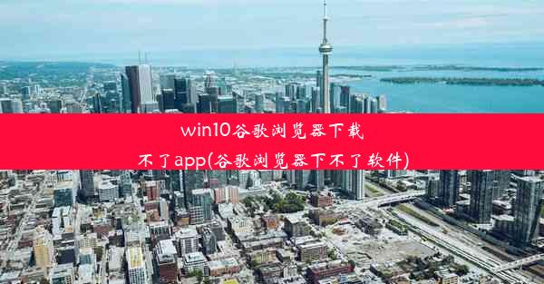 win10谷歌浏览器下载不了app(谷歌浏览器下不了软件)