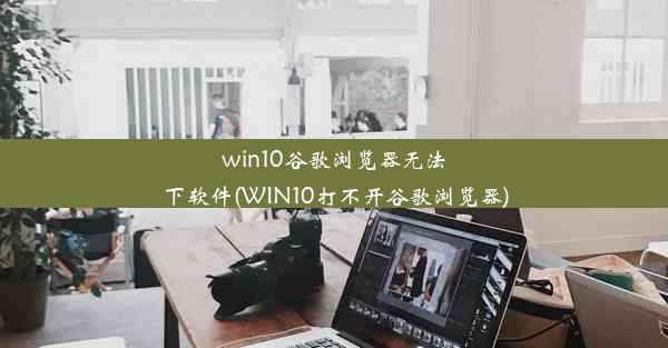 win10谷歌浏览器无法下软件(WIN10打不开谷歌浏览器)